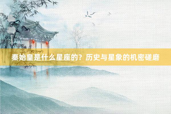 秦始皇是什么星座的？历史与星象的机密磋磨